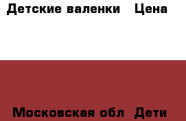 Детские валенки › Цена ­ 600 - Московская обл. Дети и материнство » Детская одежда и обувь   . Московская обл.